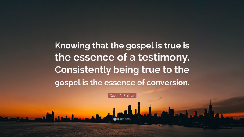 David A. Bednar Quote: “Knowing that the gospel is true is the essence of a testimony. Consistently being true to the gospel is the essence of conversion.”