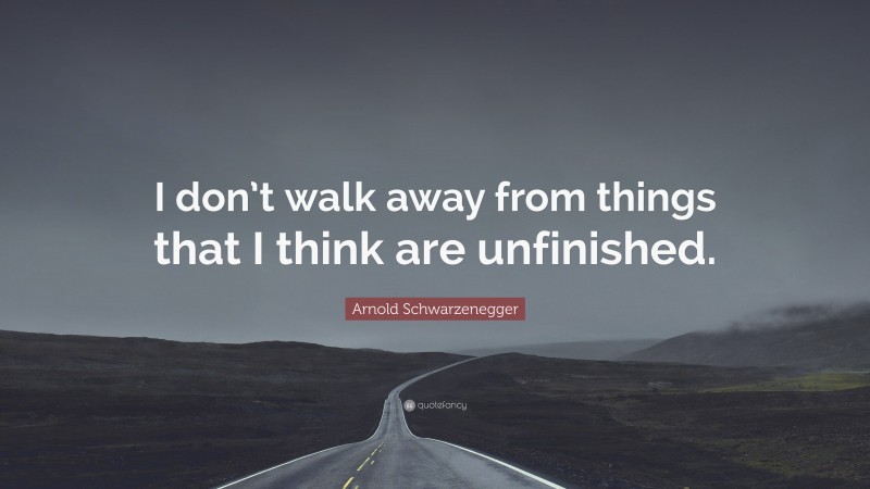 Arnold Schwarzenegger Quote: “I don’t walk away from things that I think are unfinished.”