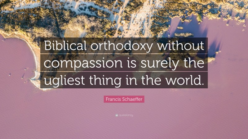 Francis Schaeffer Quote: “Biblical orthodoxy without compassion is surely the ugliest thing in the world.”