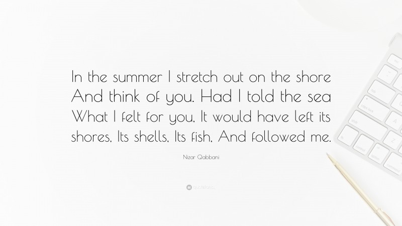 Nizar Qabbani Quote: “In the summer I stretch out on the shore And think of you. Had I told the sea What I felt for you, It would have left its shores, Its shells, Its fish, And followed me.”