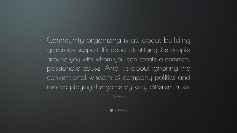 Tom Peters Quote: “Community organizing is all about building grassroots support. It’s about identifying the people around you with whom you can create a common, passionate cause. And it’s about ignoring the conventional wisdom of company politics and instead playing the game by very different rules.”