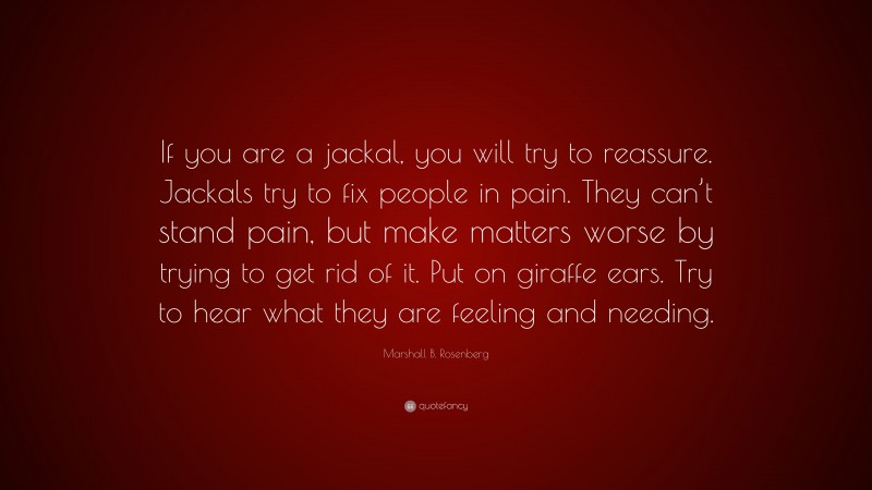 Marshall B. Rosenberg Quote: “If you are a jackal, you will try to reassure. Jackals try to fix people in pain. They can’t stand pain, but make matters worse by trying to get rid of it. Put on giraffe ears. Try to hear what they are feeling and needing.”
