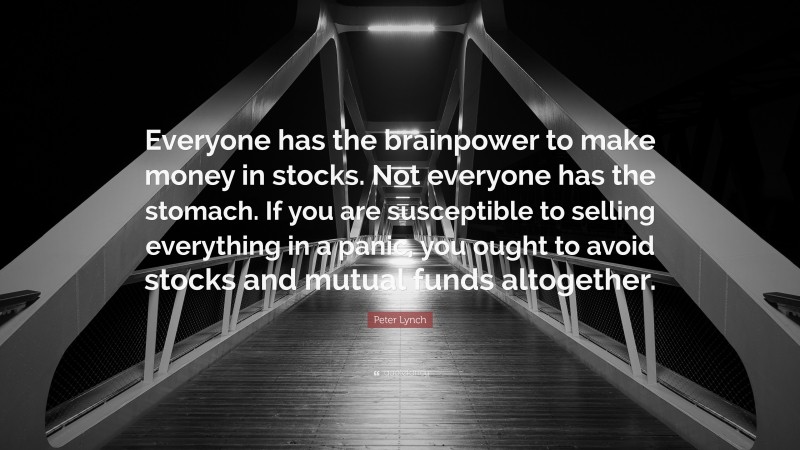 Peter Lynch Quote: “Everyone has the brainpower to make money in stocks. Not everyone has the stomach. If you are susceptible to selling everything in a panic, you ought to avoid stocks and mutual funds altogether.”