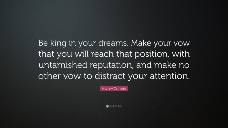 Andrew Carnegie Quote: “Be king in your dreams. Make your vow that you will reach that position, with untarnished reputation, and make no other vow to distract your attention.”