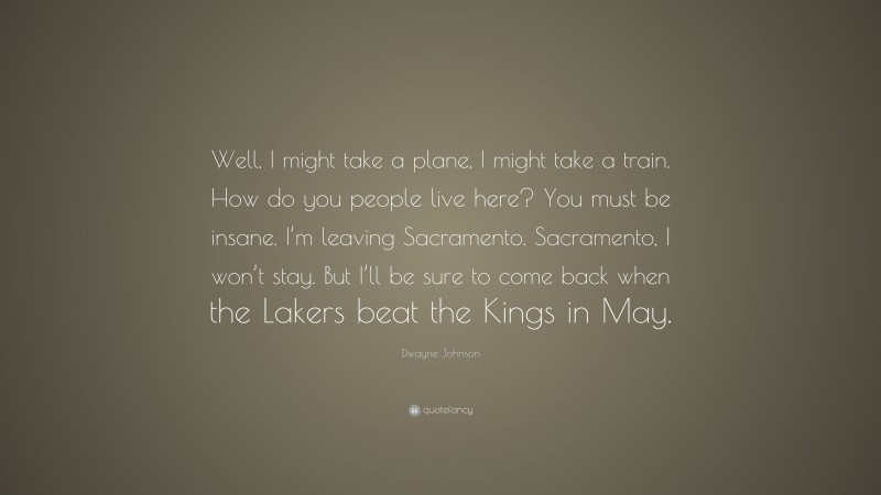 Dwayne Johnson Quote: “Well, I might take a plane, I might take a train. How do you people live here? You must be insane. I’m leaving Sacramento. Sacramento, I won’t stay. But I’ll be sure to come back when the Lakers beat the Kings in May.”