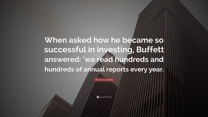 Warren Buffett Quote: “When asked how he became so successful in investing, Buffett answered: ’we read hundreds and hundreds of annual reports every year.”