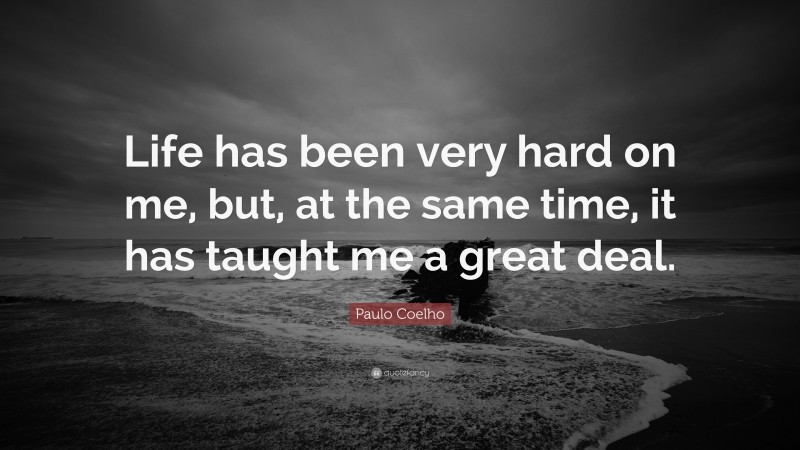 Paulo Coelho Quote: “Life has been very hard on me, but, at the same time, it has taught me a great deal.”