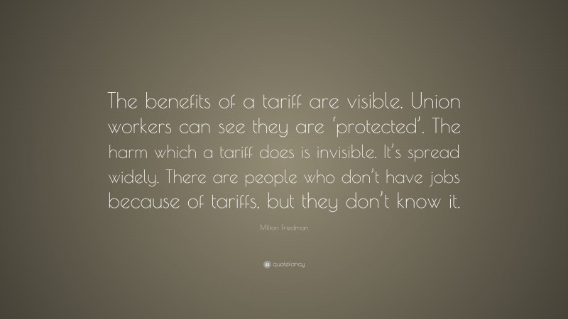 Milton Friedman Quote: “The benefits of a tariff are visible. Union workers can see they are ‘protected’. The harm which a tariff does is invisible. It’s spread widely. There are people who don’t have jobs because of tariffs, but they don’t know it.”