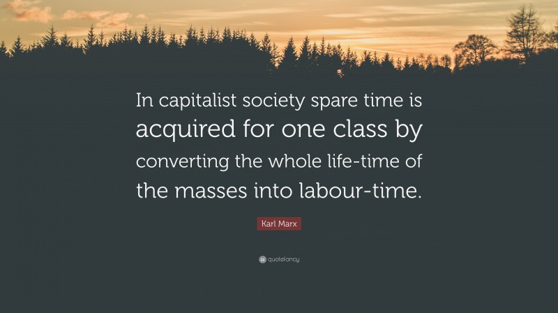 Karl Marx Quote: “In capitalist society spare time is acquired for one class by converting the whole life-time of the masses into labour-time.”