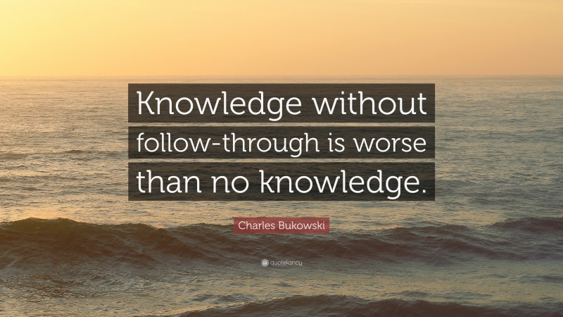 Charles Bukowski Quote: “Knowledge without follow-through is worse than no knowledge.”