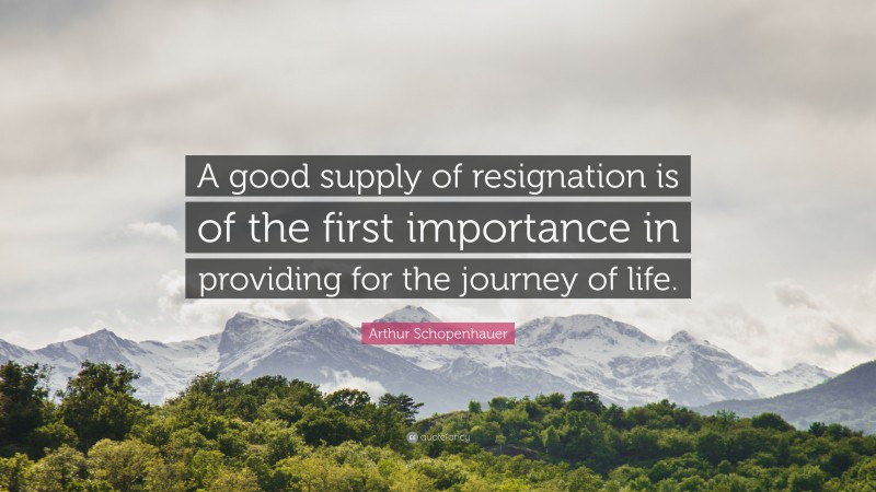 Arthur Schopenhauer Quote: “A good supply of resignation is of the first importance in providing for the journey of life.”