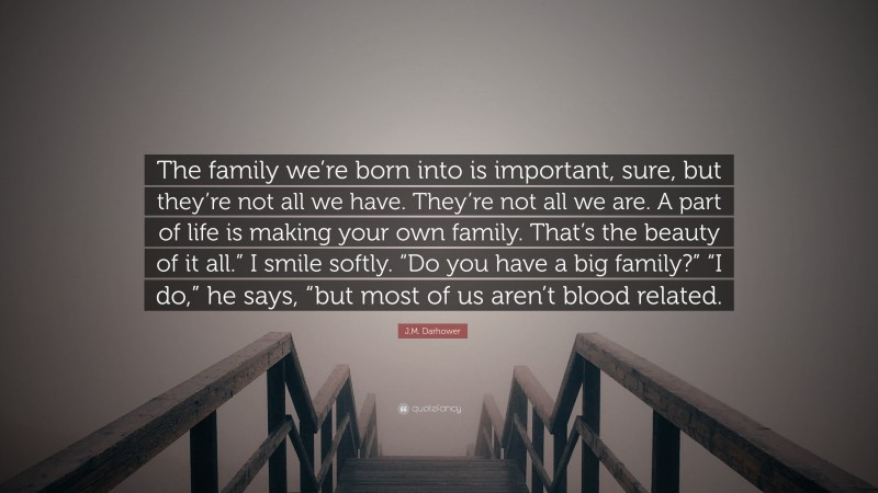J.M. Darhower Quote: “The family we’re born into is important, sure, but they’re not all we have. They’re not all we are. A part of life is making your own family. That’s the beauty of it all.” I smile softly. “Do you have a big family?” “I do,” he says, “but most of us aren’t blood related.”