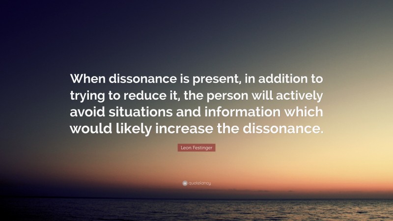 Leon Festinger Quote: “When dissonance is present, in addition to trying to reduce it, the person will actively avoid situations and information which would likely increase the dissonance.”