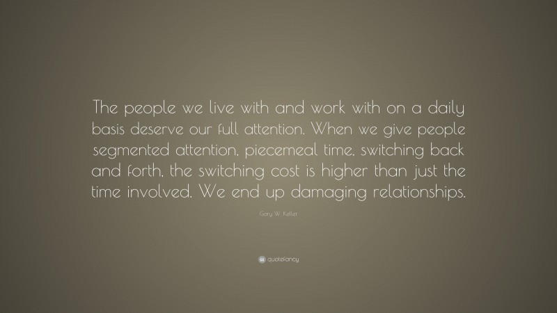 Gary W. Keller Quote: “The people we live with and work with on a daily basis deserve our full attention. When we give people segmented attention, piecemeal time, switching back and forth, the switching cost is higher than just the time involved. We end up damaging relationships.”