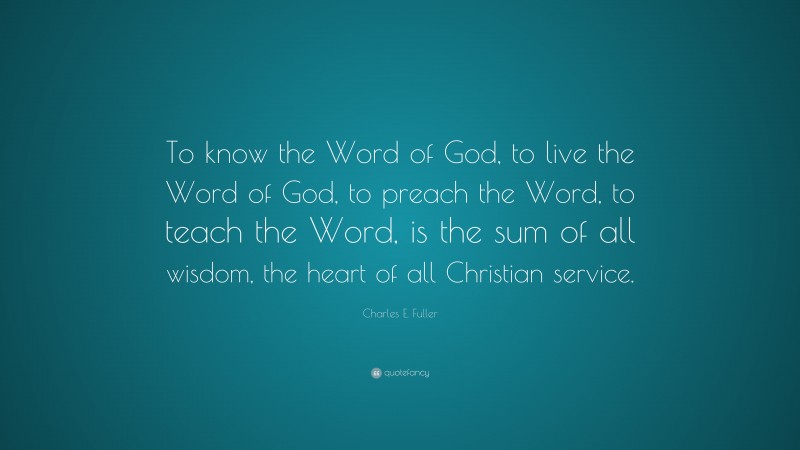 Charles E. Fuller Quote: “To know the Word of God, to live the Word of God, to preach the Word, to teach the Word, is the sum of all wisdom, the heart of all Christian service.”