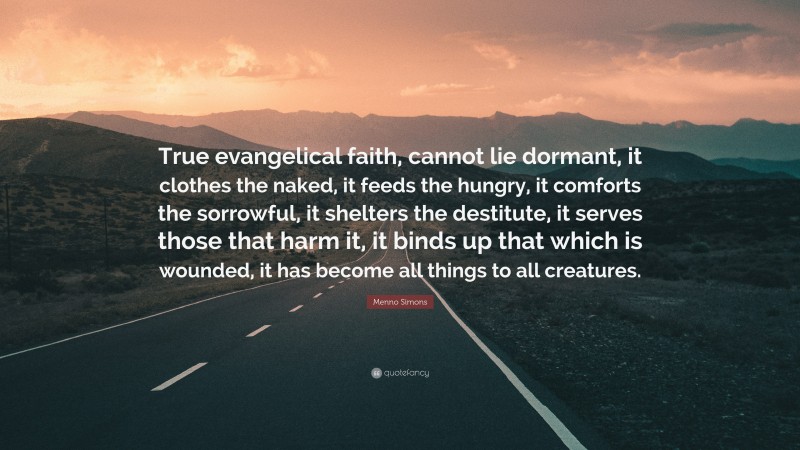 Menno Simons Quote: “True evangelical faith, cannot lie dormant, it clothes the naked, it feeds the hungry, it comforts the sorrowful, it shelters the destitute, it serves those that harm it, it binds up that which is wounded, it has become all things to all creatures.”
