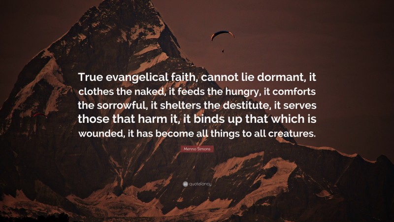 Menno Simons Quote: “True evangelical faith, cannot lie dormant, it clothes the naked, it feeds the hungry, it comforts the sorrowful, it shelters the destitute, it serves those that harm it, it binds up that which is wounded, it has become all things to all creatures.”