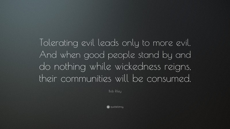 Bob Riley Quote: “Tolerating evil leads only to more evil. And when good people stand by and do nothing while wickedness reigns, their communities will be consumed.”