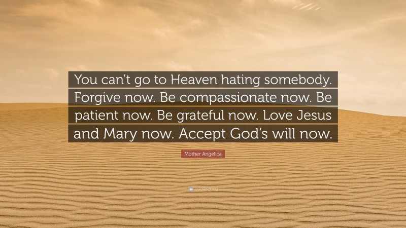 Mother Angelica Quote: “You can’t go to Heaven hating somebody. Forgive now. Be compassionate now. Be patient now. Be grateful now. Love Jesus and Mary now. Accept God’s will now.”