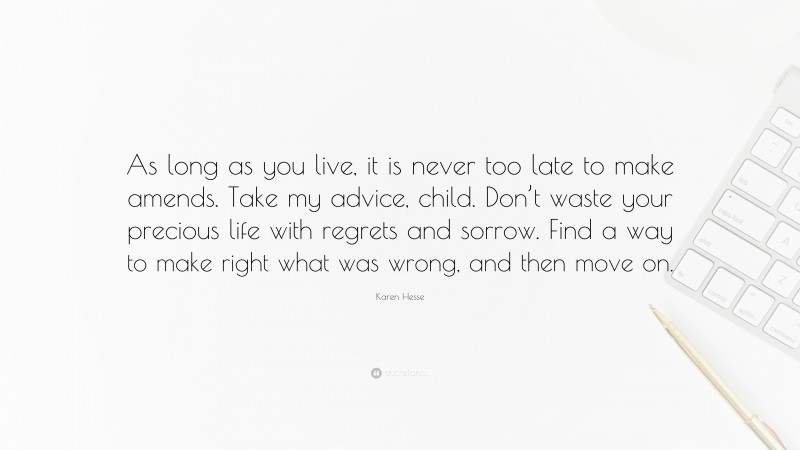 Karen Hesse Quote: “As long as you live, it is never too late to make amends. Take my advice, child. Don’t waste your precious life with regrets and sorrow. Find a way to make right what was wrong, and then move on.”