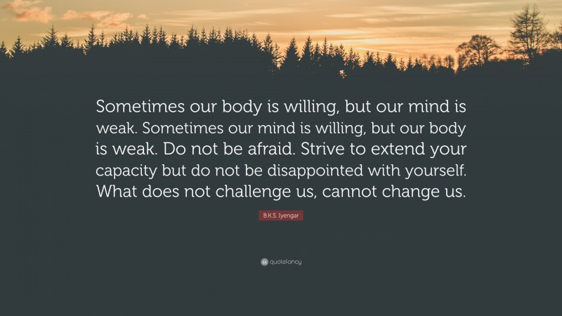 B.K.S. Iyengar Quote: “Sometimes our body is willing, but our mind is weak. Sometimes our mind is willing, but our body is weak. Do not be afraid. Strive to extend your capacity but do not be disappointed with yourself. What does not challenge us, cannot change us.”