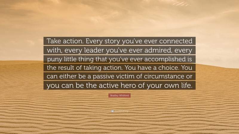 Bradley Whitford Quote: “Take action. Every story you’ve ever connected with, every leader you’ve ever admired, every puny little thing that you’ve ever accomplished is the result of taking action. You have a choice. You can either be a passive victim of circumstance or you can be the active hero of your own life.”