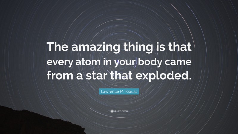 Lawrence M. Krauss Quote: “The amazing thing is that every atom in your body came from a star that exploded.”