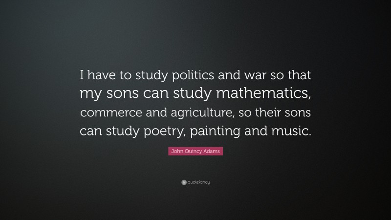 John Quincy Adams Quote: “I have to study politics and war so that my sons can study mathematics, commerce and agriculture, so their sons can study poetry, painting and music.”