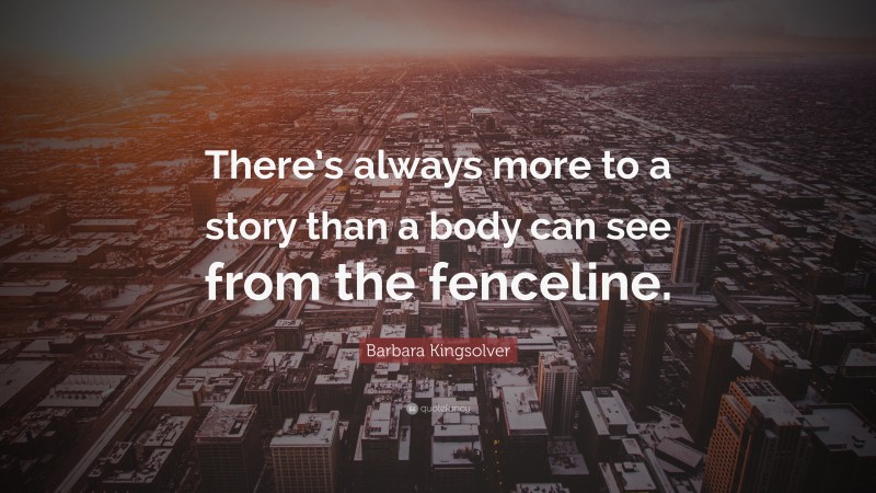 Barbara Kingsolver Quote: “There’s always more to a story than a body can see from the fenceline.”