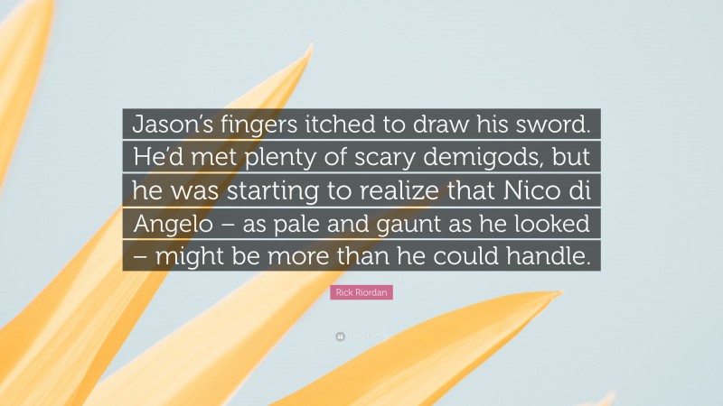 Rick Riordan Quote: “Jason’s fingers itched to draw his sword. He’d met plenty of scary demigods, but he was starting to realize that Nico di Angelo – as pale and gaunt as he looked – might be more than he could handle.”