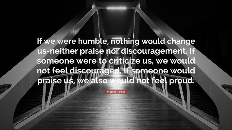 Mother Teresa Quote: “If we were humble, nothing would change us-neither praise nor discouragement. If someone were to criticize us, we would not feel discouraged. If someone would praise us, we also would not feel proud.”