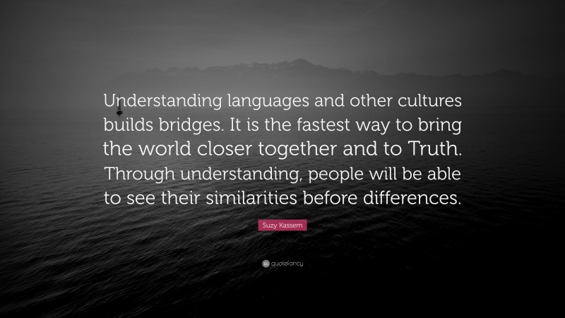 Suzy Kassem Quote: “Understanding languages and other cultures builds bridges. It is the fastest way to bring the world closer together and to Truth. Through understanding, people will be able to see their similarities before differences.”