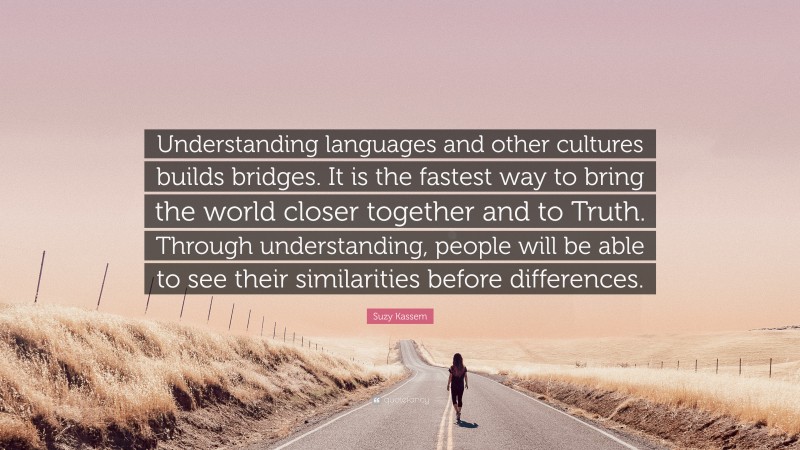 Suzy Kassem Quote: “Understanding languages and other cultures builds bridges. It is the fastest way to bring the world closer together and to Truth. Through understanding, people will be able to see their similarities before differences.”