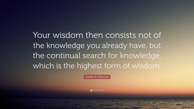 Jordan B. Peterson Quote: “Your wisdom then consists not of the knowledge you already have, but the continual search for knowledge, which is the highest form of wisdom.”