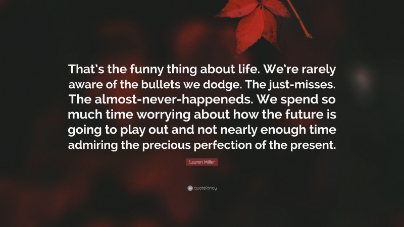 Lauren Miller Quote: “That’s the funny thing about life. We’re rarely aware of the bullets we dodge. The just-misses. The almost-never-happeneds. We spend so much time worrying about how the future is going to play out and not nearly enough time admiring the precious perfection of the present.”