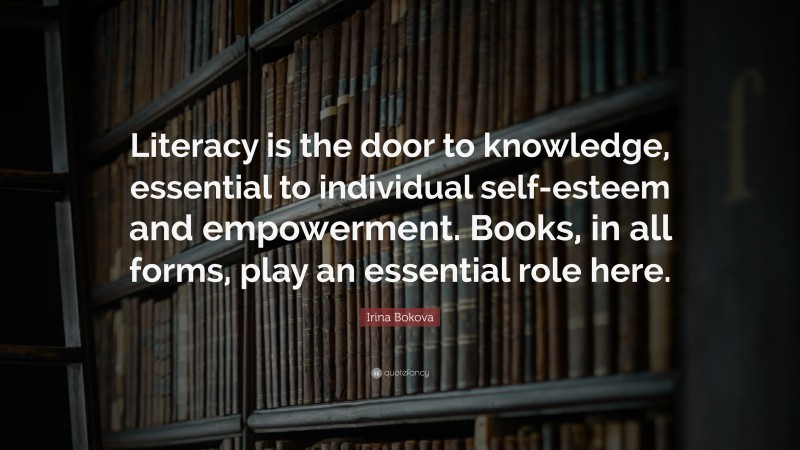 Irina Bokova Quote: “Literacy is the door to knowledge, essential to individual self-esteem and empowerment. Books, in all forms, play an essential role here.”