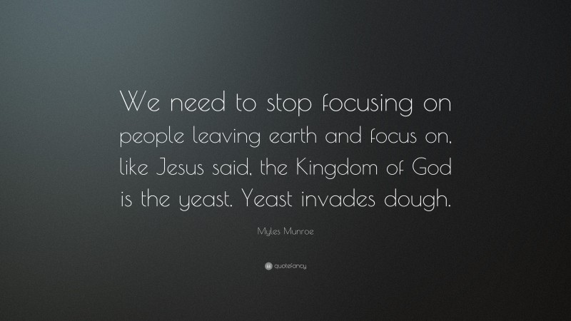 Myles Munroe Quote: “We need to stop focusing on people leaving earth and focus on, like Jesus said, the Kingdom of God is the yeast. Yeast invades dough.”