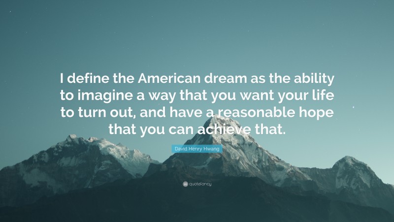 David Henry Hwang Quote: “I define the American dream as the ability to imagine a way that you want your life to turn out, and have a reasonable hope that you can achieve that.”