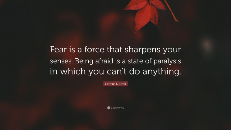Marcus Luttrell Quote: “Fear is a force that sharpens your senses. Being afraid is a state of paralysis in which you can’t do anything.”