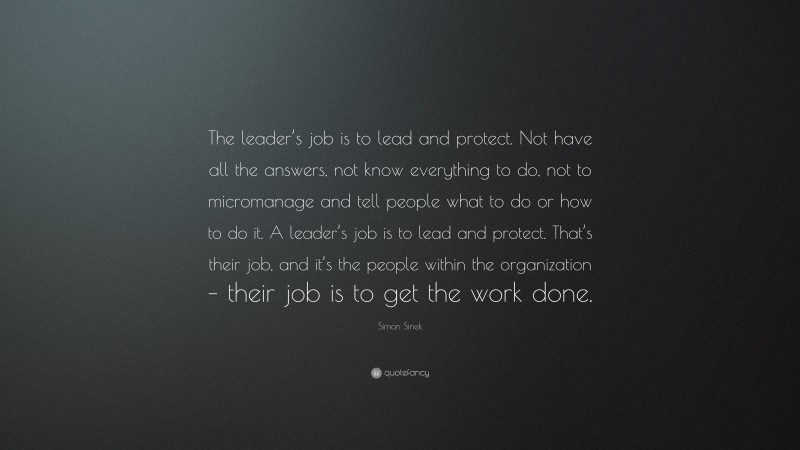 Simon Sinek Quote: “The leader’s job is to lead and protect. Not have all the answers, not know everything to do, not to micromanage and tell people what to do or how to do it. A leader’s job is to lead and protect. That’s their job, and it’s the people within the organization – their job is to get the work done.”
