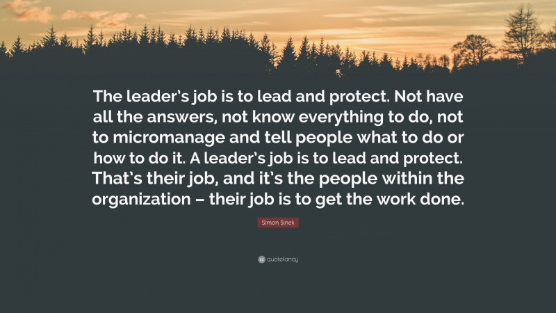 Simon Sinek Quote: “The leader’s job is to lead and protect. Not have all the answers, not know everything to do, not to micromanage and tell people what to do or how to do it. A leader’s job is to lead and protect. That’s their job, and it’s the people within the organization – their job is to get the work done.”