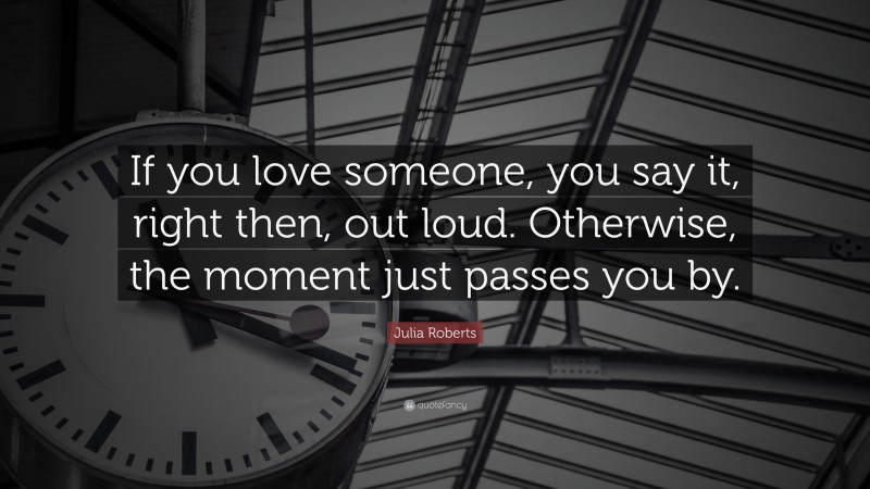 Julia Roberts Quote: “If you love someone, you say it, right then, out loud. Otherwise, the moment just passes you by.”