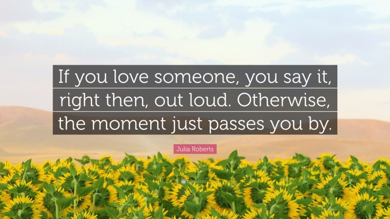 Julia Roberts Quote: “If you love someone, you say it, right then, out loud. Otherwise, the moment just passes you by.”
