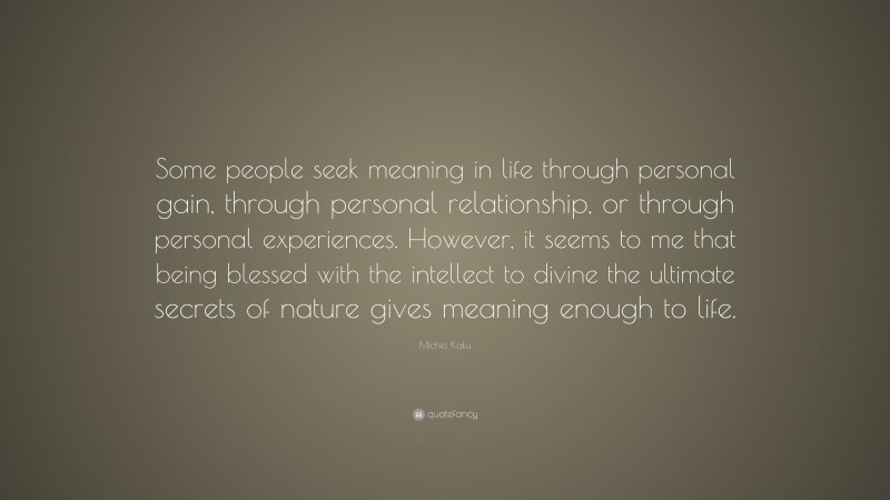 Michio Kaku Quote: “Some people seek meaning in life through personal gain, through personal relationship, or through personal experiences. However, it seems to me that being blessed with the intellect to divine the ultimate secrets of nature gives meaning enough to life.”