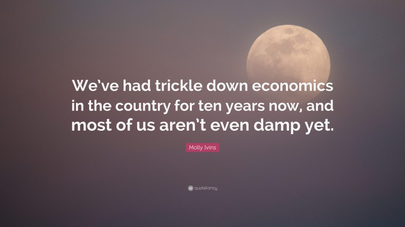 Molly Ivins Quote: “We’ve had trickle down economics in the country for ten years now, and most of us aren’t even damp yet.”