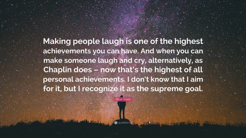 Elliott Erwitt Quote: “Making people laugh is one of the highest achievements you can have. And when you can make someone laugh and cry, alternatively, as Chaplin does – now that’s the highest of all personal achievements. I don’t know that I aim for it, but I recognize it as the supreme goal.”