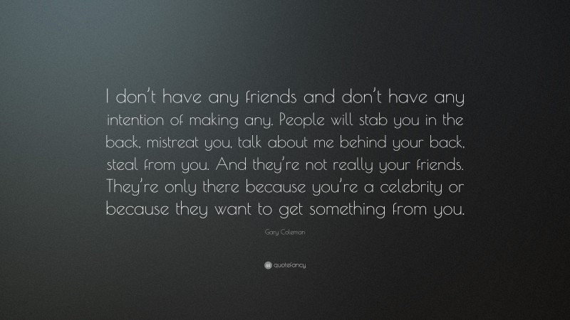 Gary Coleman Quote: “I don’t have any friends and don’t have any intention of making any. People will stab you in the back, mistreat you, talk about me behind your back, steal from you. And they’re not really your friends. They’re only there because you’re a celebrity or because they want to get something from you.”