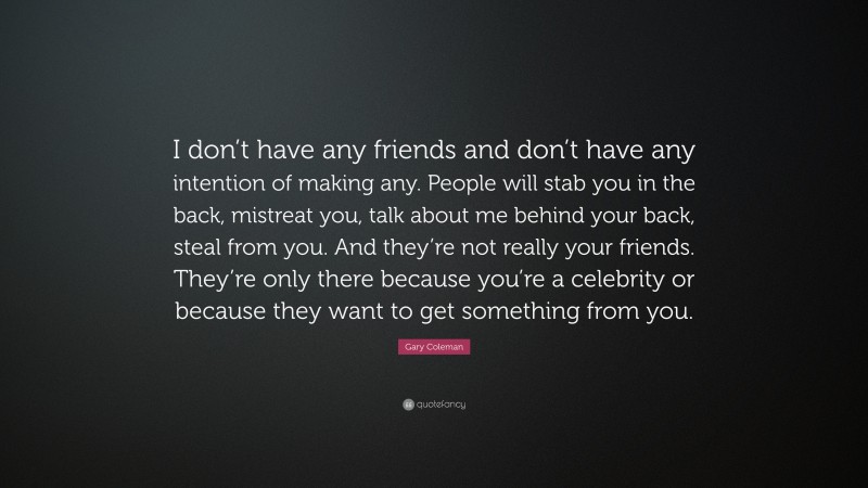 Gary Coleman Quote: “I don’t have any friends and don’t have any intention of making any. People will stab you in the back, mistreat you, talk about me behind your back, steal from you. And they’re not really your friends. They’re only there because you’re a celebrity or because they want to get something from you.”