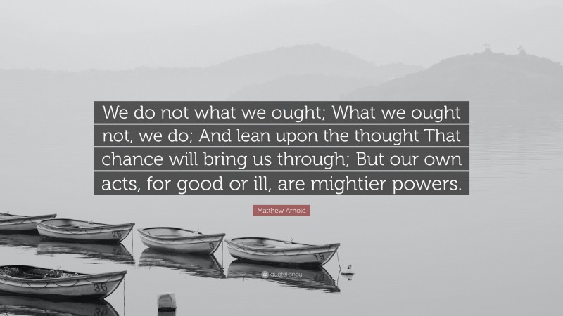 Matthew Arnold Quote: “We do not what we ought; What we ought not, we do; And lean upon the thought That chance will bring us through; But our own acts, for good or ill, are mightier powers.”