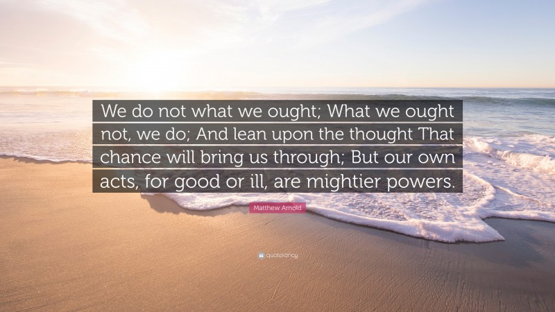 Matthew Arnold Quote: “We do not what we ought; What we ought not, we do; And lean upon the thought That chance will bring us through; But our own acts, for good or ill, are mightier powers.”